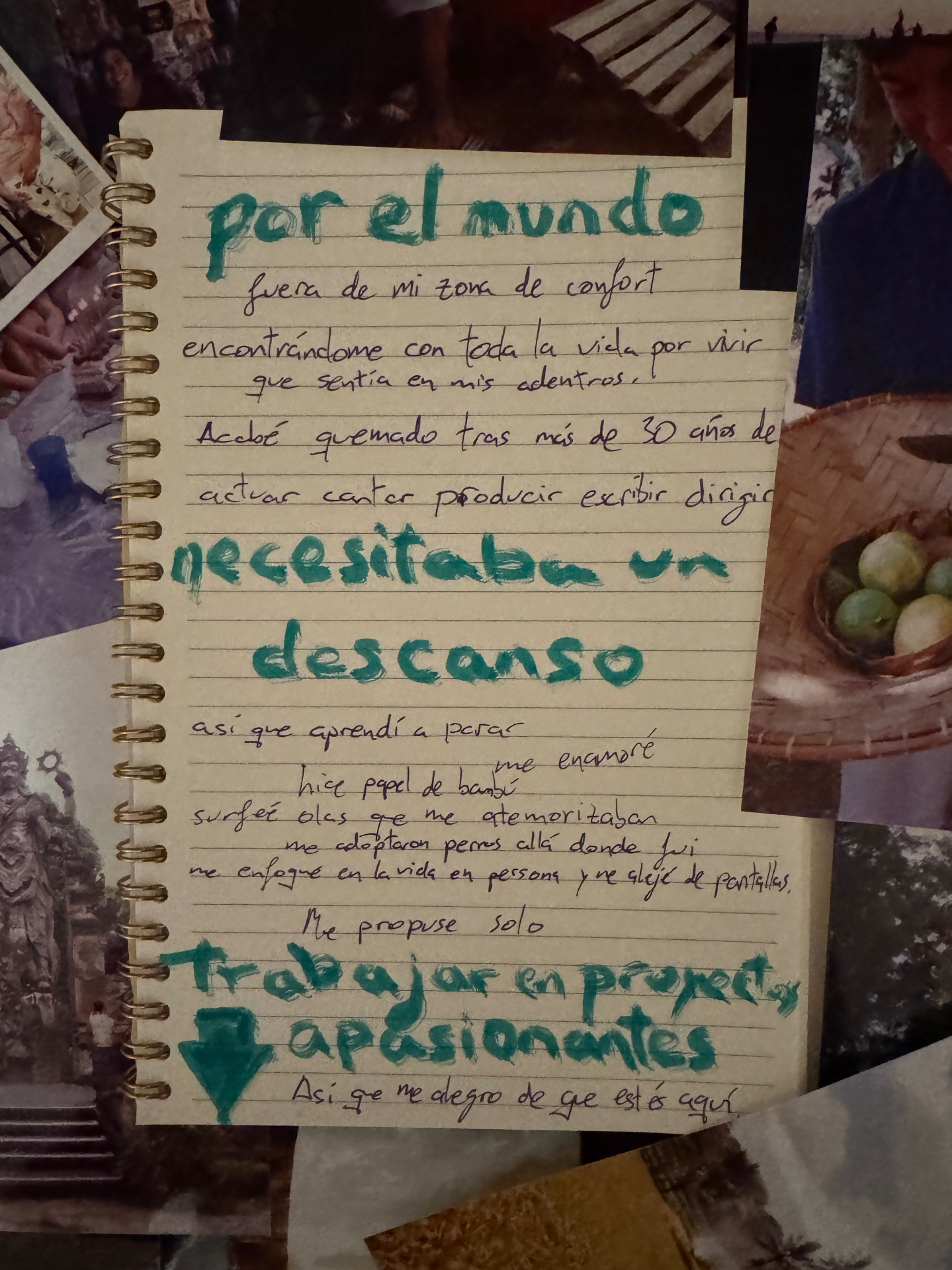 Página de cuaderno escrita a mano sobre un collage de fotos de viaje, en rotulador verde azulado y bolígrafo: por el mundo. Fuera de mi zona de confort, encontrándome con toda la vida por vivir que sentía en mis adentros. Acabé quemado tras más de 30 años de actuar, cantar, producir, escribir, dirigir. Necesitaba un descanso. Así que aprendí a parar, me enamoré, hice papel de bambú, surfeé olas que me atemorizaban, me adoptaron perros allá donde fui, me enfoqué en la vida en persona y me alejé de pantallas. Me propuse solo trabajar en proyectos apasionantes. Así que me alegro de que estés aquí.